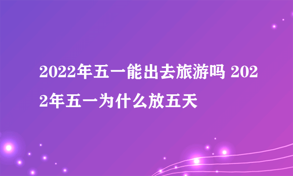 2022年五一能出去旅游吗 2022年五一为什么放五天