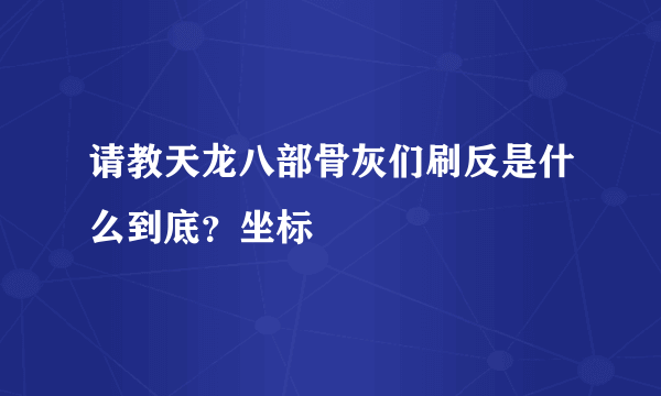 请教天龙八部骨灰们刷反是什么到底？坐标