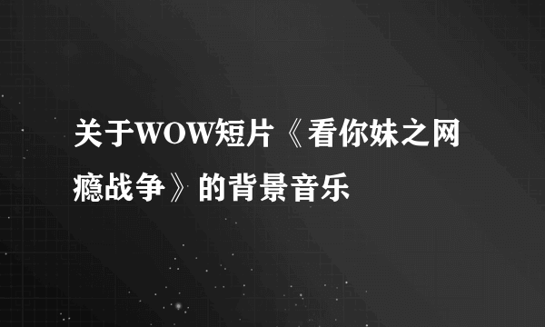 关于WOW短片《看你妹之网瘾战争》的背景音乐