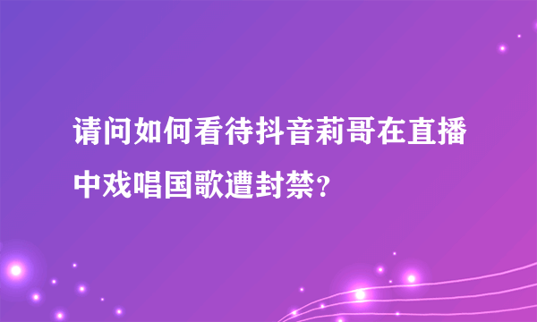 请问如何看待抖音莉哥在直播中戏唱国歌遭封禁？