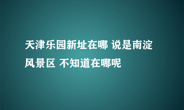 天津乐园新址在哪 说是南淀风景区 不知道在哪呢