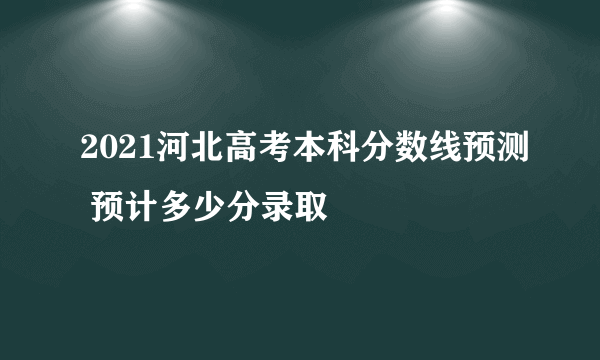 2021河北高考本科分数线预测 预计多少分录取