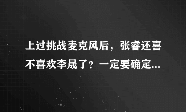 上过挑战麦克风后，张睿还喜不喜欢李晟了？一定要确定，不能说应该什么的，求求大家来解答吧