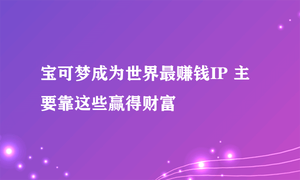 宝可梦成为世界最赚钱IP 主要靠这些赢得财富