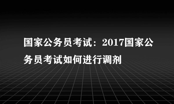 国家公务员考试：2017国家公务员考试如何进行调剂