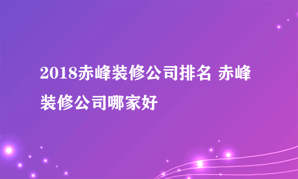 2018赤峰装修公司排名 赤峰装修公司哪家好