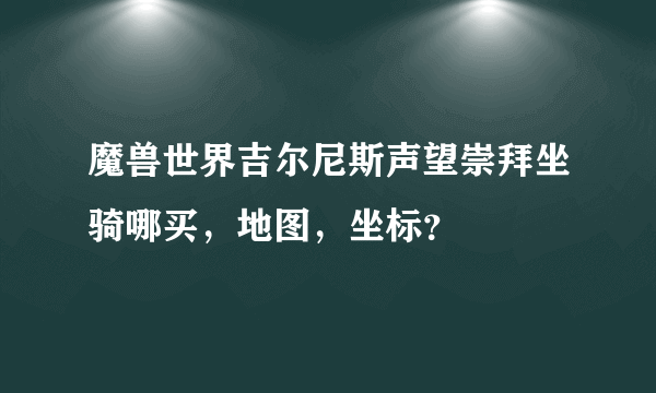 魔兽世界吉尔尼斯声望崇拜坐骑哪买，地图，坐标？