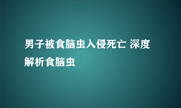 男子被食脑虫入侵死亡 深度解析食脑虫