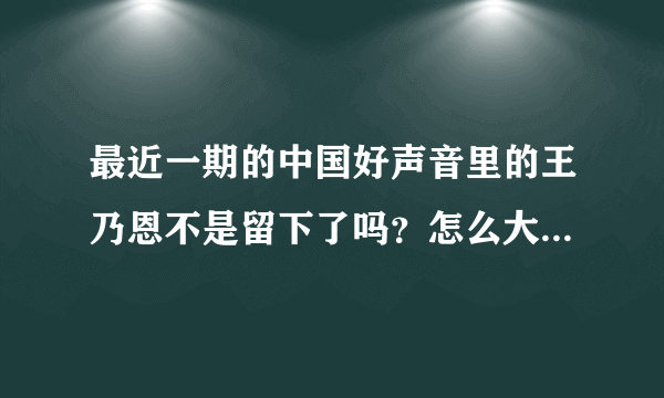 最近一期的中国好声音里的王乃恩不是留下了吗？怎么大家都说他离开了呢？