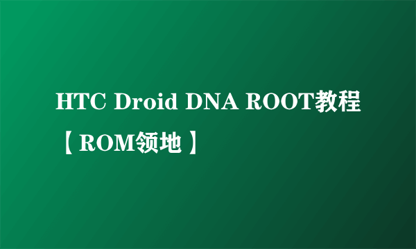 HTC Droid DNA ROOT教程【ROM领地】