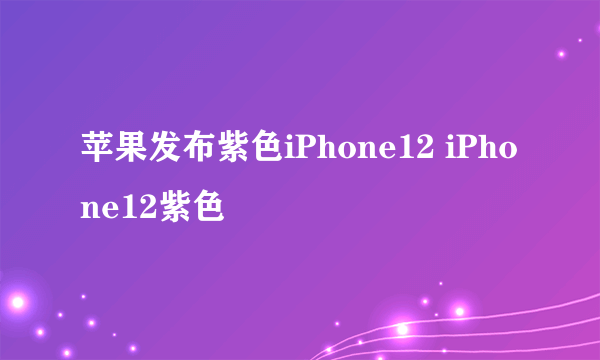 苹果发布紫色iPhone12 iPhone12紫色