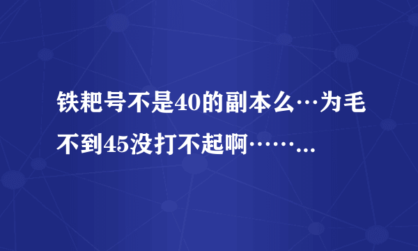 铁耙号不是40的副本么…为毛不到45没打不起啊……怎么设定的