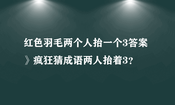 红色羽毛两个人抬一个3答案》疯狂猜成语两人抬着3？