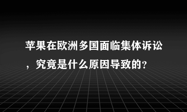 苹果在欧洲多国面临集体诉讼，究竟是什么原因导致的？