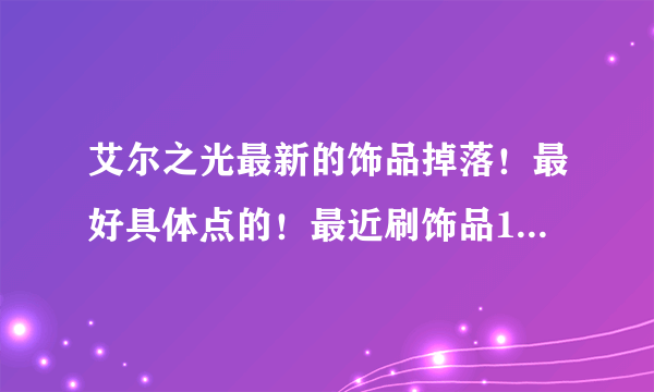 艾尔之光最新的饰品掉落！最好具体点的！最近刷饰品100%的疲劳值都刷不到想要的饰品！单刷和组队刷那个比较好？