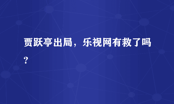 贾跃亭出局，乐视网有救了吗？