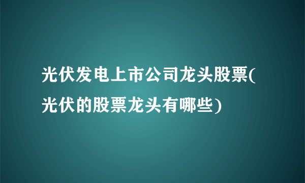 光伏发电上市公司龙头股票(光伏的股票龙头有哪些)