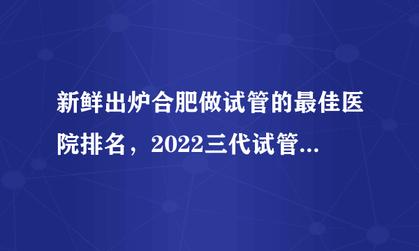 新鲜出炉合肥做试管的最佳医院排名，2022三代试管婴儿生男孩费用参考