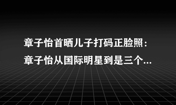 章子怡首晒儿子打码正脸照：章子怡从国际明星到是三个孩子的母亲