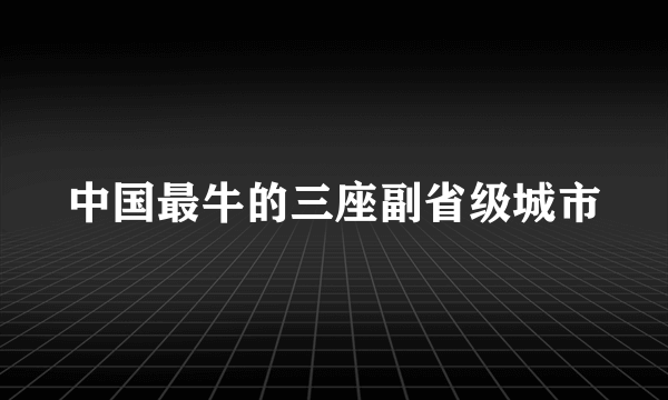 中国最牛的三座副省级城市