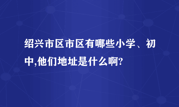 绍兴市区市区有哪些小学、初中,他们地址是什么啊?