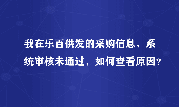 我在乐百供发的采购信息，系统审核未通过，如何查看原因？