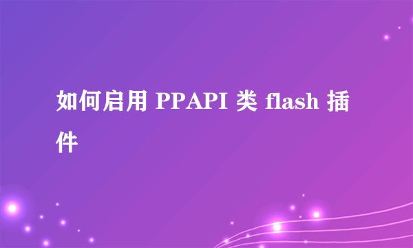 如何启用 PPAPI 类 flash 插件