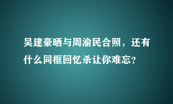 吴建豪晒与周渝民合照，还有什么同框回忆杀让你难忘？