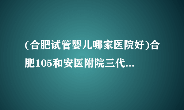 (合肥试管婴儿哪家医院好)合肥105和安医附院三代哪个好[安徽试管婴儿]