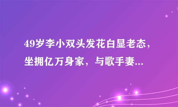 49岁李小双头发花白显老态，坐拥亿万身家，与歌手妻子至今未生娃