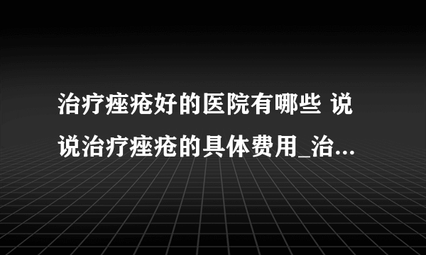 治疗痤疮好的医院有哪些 说说治疗痤疮的具体费用_治疗痤疮大概要花多少钱_治疗痤疮的最好方法