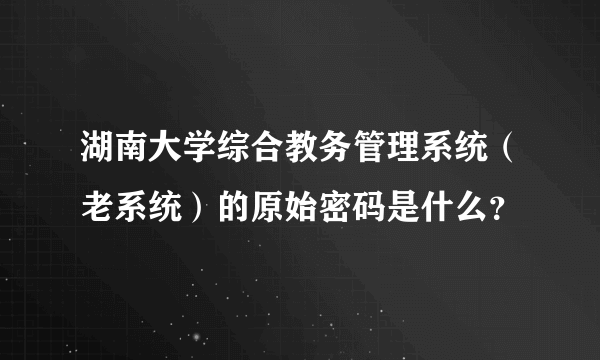 湖南大学综合教务管理系统（老系统）的原始密码是什么？