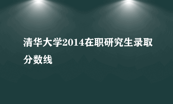 清华大学2014在职研究生录取分数线