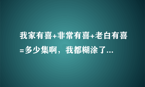 我家有喜+非常有喜+老白有喜=多少集啊，我都糊涂了一共多少级啊？