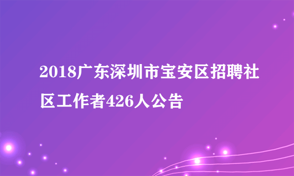 2018广东深圳市宝安区招聘社区工作者426人公告