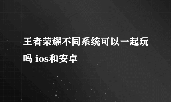 王者荣耀不同系统可以一起玩吗 ios和安卓