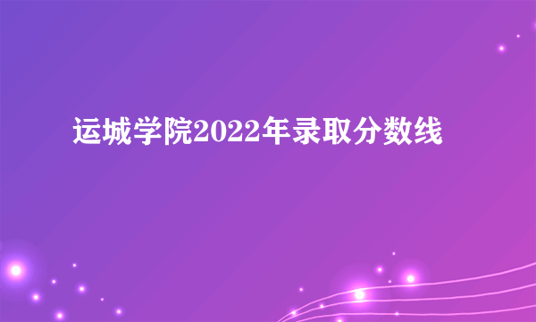 运城学院2022年录取分数线