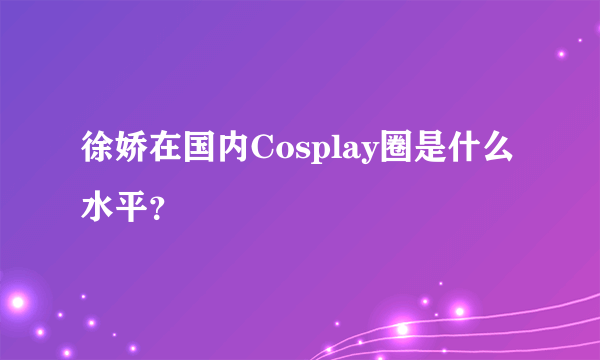 徐娇在国内Cosplay圈是什么水平？