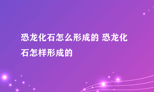 恐龙化石怎么形成的 恐龙化石怎样形成的