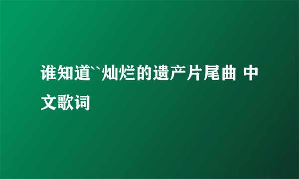 谁知道``灿烂的遗产片尾曲 中文歌词