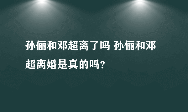 孙俪和邓超离了吗 孙俪和邓超离婚是真的吗？