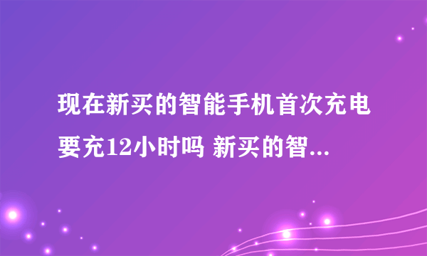 现在新买的智能手机首次充电要充12小时吗 新买的智能手机第一次充电充多久