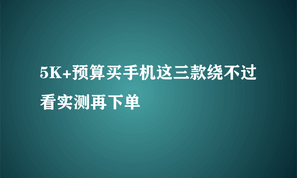 5K+预算买手机这三款绕不过 看实测再下单