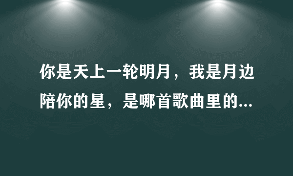 你是天上一轮明月，我是月边陪你的星，是哪首歌曲里的，谢谢？