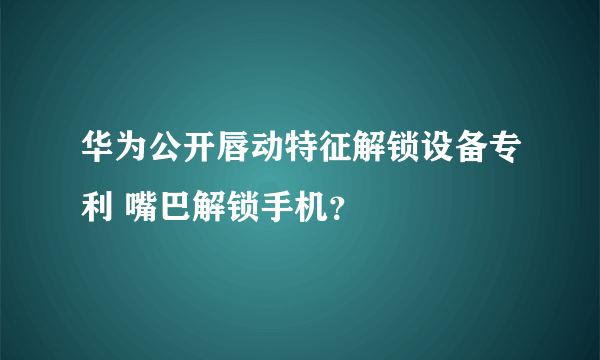 华为公开唇动特征解锁设备专利 嘴巴解锁手机？