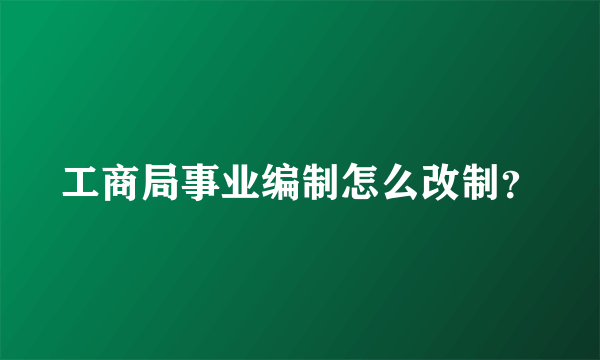 工商局事业编制怎么改制？