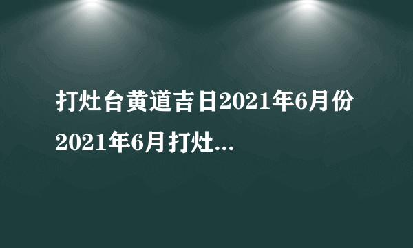 打灶台黄道吉日2021年6月份 2021年6月打灶台最佳好日子查询