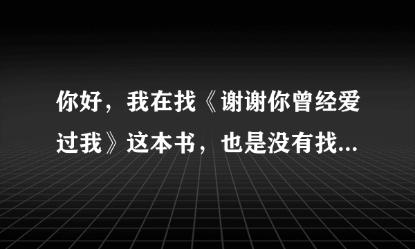 你好，我在找《谢谢你曾经爱过我》这本书，也是没有找到全集，请问你有吗？可以给我发一份吗？谢谢你。