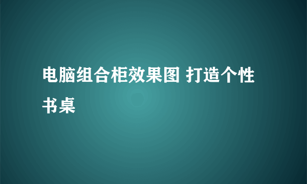 电脑组合柜效果图 打造个性书桌