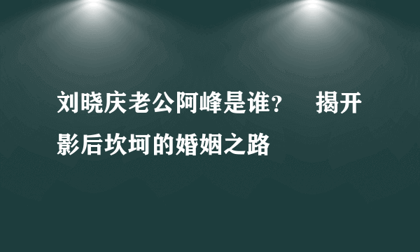 刘晓庆老公阿峰是谁？   揭开影后坎坷的婚姻之路